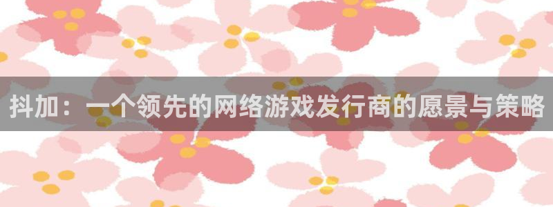im电竞官网的奇趣腾讯是真的吗知乎：抖加：一个领先的网络游戏发行商的愿景与策略